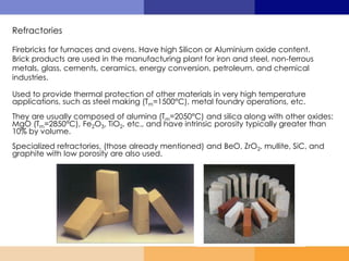 Refractories
Firebricks for furnaces and ovens. Have high Silicon or Aluminium oxide content.
Brick products are used in the manufacturing plant for iron and steel, non-ferrous
metals, glass, cements, ceramics, energy conversion, petroleum, and chemical
industries.
Used to provide thermal protection of other materials in very high temperature
applications, such as steel making (Tm=1500°C), metal foundry operations, etc.
They are usually composed of alumina (Tm=2050°C) and silica along with other oxides:
MgO (Tm=2850°C), Fe2O3, TiO2, etc., and have intrinsic porosity typically greater than
10% by volume.
Specialized refractories, (those already mentioned) and BeO, ZrO2, mullite, SiC, and
graphite with low porosity are also used.
 