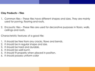 Clay Products – Tiles
1. Common tiles – These tiles have different shapes and sizes. They are mainly
used for paving, flooring and roofs.
2. Encaustic tiles – These tiles are used for decorative purposes in floors, walls,
ceilings and roofs.
Characteristic features of a good tile;
1. It should be free from any cracks, flaws and bends.
2. It should be in regular shape and size.
3. It should be hard and durable.
4. It should be well burnt.
5. It should fit properly when placed in position.
6. It should possess uniform color
 