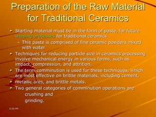 Preparation of the Raw Material
for Traditional Ceramics
Starting material must be in the form of paste, for future
shaping processes for traditional ceramics
– This paste is comprised of fine ceramic powders mixed
with water
Techniques for reducing particle size in ceramics processing
involve mechanical energy in various forms, such as
impact, compression, and attrition.
The term comminution is used for these techniques, which
are most effective on brittle materials, including cement,
metallic ores, and brittle metals.
Two general categories of comminution operations are
crushing and
grinding.
5:00 PM
 