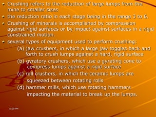 Crushing refers to the reduction of large lumps from the
mine to smaller sizes
the reduction ratio in each stage being in the range 3 to 6.
Crushing of minerals is accomplished by compression
against rigid surfaces or by impact against surfaces in a rigid
constrained motion.
several types of equipment used to perform crushing:
(a) jaw crushers, in which a large jaw toggles back and
forth to crush lumps against a hard, rigid surface
(b) gyratory crushers, which use a gyrating cone to
compress lumps against a rigid surface
(c) roll crushers, in which the ceramic lumps are
squeezed between rotating rolls
(d) hammer mills, which use rotating hammers
impacting the material to break up the lumps.
5:00 PM
 