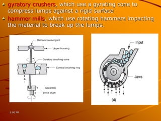 gyratory crushers, which use a gyrating cone to
compress lumps against a rigid surface
hammer mills, which use rotating hammers impacting
the material to break up the lumps.
5:00 PM
 