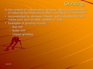 Grinding
In the context of comminution, grinding refers to the operation
of reducing the small pieces after crushing to a fine powder
Accomplished by abrasion, impact, and compaction by hard
media such such as balls, pebbles or rods
Examples of grinding include:
– Ball mill
– Roller mill
– Impact grinding
5:00 PM
 