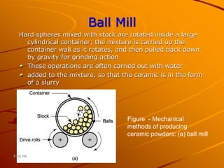 Ball Mill
Hard spheres mixed with stock are rotated inside a large
cylindrical container; the mixture is carried up the
container wall as it rotates, and then pulled back down
by gravity for grinding action
These operations are often carried out with water
added to the mixture, so that the ceramic is in the form
of a slurry
Figure - Mechanical
methods of producing
ceramic powders: (a) ball mill
5:00 PM
 