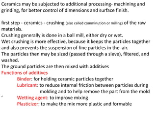Ceramics may be subjected to additional processing- machining and
grinding, for better control of dimensions and surface finish.
first step - ceramics - crushing (also called comminution or milling) of the raw
materials.
Crushing generally is done in a ball mill, either dry or wet.
Wet crushing is more effective, because it keeps the particles together
and also prevents the suspension of fine particles in the air.
The particles then may be sized (passed through a sieve), filtered, and
washed.
The ground particles are then mixed with additives
Functions of additives
Binder: for holding ceramic particles together
Lubricant: to reduce internal friction between particles during
molding and to help remove the part from the mold
‘ Wetting agent: to improve mixing
Plasticizer: to make the mix more plastic and formable
 