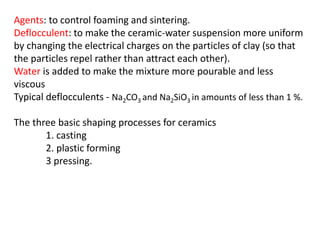 Agents: to control foaming and sintering.
Deflocculent: to make the ceramic-water suspension more uniform
by changing the electrical charges on the particles of clay (so that
the particles repel rather than attract each other).
Water is added to make the mixture more pourable and less
viscous
Typical deflocculents - Na2CO3 and Na2SiO3 in amounts of less than 1 %.
The three basic shaping processes for ceramics
1. casting
2. plastic forming
3 pressing.
 
