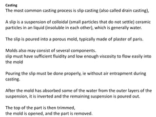 Casting
The most common casting process is slip casting (also called drain casting),
A slip is a suspension of colloidal (small particles that do not settle) ceramic
particles in an liquid (insoluble in each other), which is generally water.
The slip is poured into a porous mold, typically made of plaster of paris.
Molds also may consist of several components.
slip must have sufficient fluidity and low enough viscosity to flow easily into
the mold
Pouring the slip must be done properly, ie without air entrapment during
casting.
After the mold has absorbed some of the water from the outer layers of the
suspension, it is inverted and the remaining suspension is poured out.
The top of the part is then trimmed,
the mold is opened, and the part is removed.
 