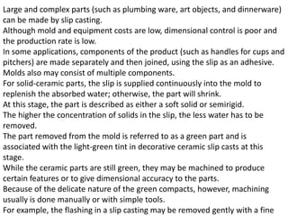 Large and complex parts (such as plumbing ware, art objects, and dinnerware)
can be made by slip casting.
Although mold and equipment costs are low, dimensional control is poor and
the production rate is low.
In some applications, components of the product (such as handles for cups and
pitchers) are made separately and then joined, using the slip as an adhesive.
Molds also may consist of multiple components.
For solid-ceramic parts, the slip is supplied continuously into the mold to
replenish the absorbed water; otherwise, the part will shrink.
At this stage, the part is described as either a soft solid or semirigid.
The higher the concentration of solids in the slip, the less water has to be
removed.
The part removed from the mold is referred to as a green part and is
associated with the light-green tint in decorative ceramic slip casts at this
stage.
While the ceramic parts are still green, they may be machined to produce
certain features or to give dimensional accuracy to the parts.
Because of the delicate nature of the green compacts, however, machining
usually is done manually or with simple tools.
For example, the flashing in a slip casting may be removed gently with a fine
 