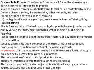 Doctor-blade Process. Thin sheets of ceramics [<1.5 mm thick] -made by a
casting technique - doctor-blade process .
slip is cast over a moving plastic belt while its thickness is controlled by blade.
Ceramic sheets also may be produced by other methods, including
(a) rolling the slip between pairs of rolls and
(b) casting the slip over a paper tape, subsequently burns off during firing.
Plastic Forming
Plastic forming (also called soft, wet, or hydro plastic forming) can be carried
out by various methods, a)extrusion b) injection molding, or molding c)
jiggering
Plastic forming tends to orient the layered structure of clay along the direction
of material flow
tends to cause anisotropic behavior of the material both in subsequent
processing and in the final properties of the ceramic product.
In extrusion, the clay mixture (containing 20 to 30% water) is forced through a
die opening by a screw-type piece of equipment.
The cross section of the extruded product is constant,
There are limitations to wall thickness for hollow extrusions.
The extruded products may be subjected to additional shaping operations.
Tooling costs are low, and production rates are high.
 