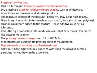 Pressing- Dry Pressing.
This is a technique similar to powder-metal compaction,
Dry pressing is used for relatively simple shapes, such as Whiteware,
refractories for furnaces, and abrasive products.
The moisture content of the mixture - below 4%, may be as high as 12%.
Organic and inorganic binders (such as stearic acid, Wax, starch, and polyvinyl
alcohol) usually are added to the mixture- these additives also act as
lubricants.
It has the high production rates and close control of dimensional tolerances
like powder metallurgy.
The pressing pressure ranges from 35 to 200 MPa.
Modern presses used for dry pressing are highly automated.
Dies are made of carbides or of hardened steel.
They must have high wear resistance to withstand the abrasive ceramic
particles; hence, they can be expensive.
 