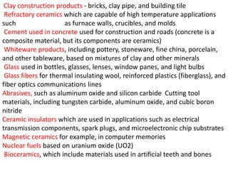 Clay construction products - bricks, clay pipe, and building tile
Refractory ceramics which are capable of high temperature applications
such as furnace walls, crucibles, and molds
Cement used in concrete used for construction and roads (concrete is a
composite material, but its components are ceramics)
Whiteware products, including pottery, stoneware, fine china, porcelain,
and other tableware, based on mixtures of clay and other minerals
Glass used in bottles, glasses, lenses, window panes, and light bulbs
Glass fibers for thermal insulating wool, reinforced plastics (fiberglass), and
fiber optics communications lines
Abrasives, such as aluminum oxide and silicon carbide Cutting tool
materials, including tungsten carbide, aluminum oxide, and cubic boron
nitride
Ceramic insulators which are used in applications such as electrical
transmission components, spark plugs, and microelectronic chip substrates
Magnetic ceramics for example, in computer memories
Nuclear fuels based on uranium oxide (UO2)
Bioceramics, which include materials used in artificial teeth and bones
 