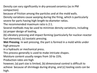 Density can vary significantly in dry-pressed ceramics (as in PM
compaction)
because of friction among the particles and at the mold walls.
Density variations cause warping during the firing, which is particularly
severe for parts having high length-to-diameter ratios.
The recommended maximum ratio is 2:1.
Several methods may be used to minimize density variations, including
(a) proper design of tooling,
(b) vibratory pressing and impact forming (particularly for nuclear-reactor
fuel elements), (c) isostatic pressing.
Wet Pressing. In wet pressing, the part is formed in a mold while under
high pressure
in a hydraulic or mechanical press.
This process generally is used to make intricate shapes.
Moisture content usually ranges from 10 to 15%.
Production rates are high
however, (a) part size is limited, (b) dimensional control is difficult to
achieve because of shrinkage during drying, and (c) tooling costs can be
high.
 