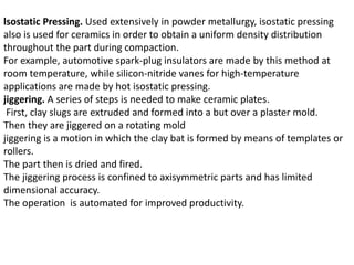 lsostatic Pressing. Used extensively in powder metallurgy, isostatic pressing
also is used for ceramics in order to obtain a uniform density distribution
throughout the part during compaction.
For example, automotive spark-plug insulators are made by this method at
room temperature, while silicon-nitride vanes for high-temperature
applications are made by hot isostatic pressing.
jiggering. A series of steps is needed to make ceramic plates.
First, clay slugs are extruded and formed into a but over a plaster mold.
Then they are jiggered on a rotating mold
jiggering is a motion in which the clay bat is formed by means of templates or
rollers.
The part then is dried and fired.
The jiggering process is confined to axisymmetric parts and has limited
dimensional accuracy.
The operation is automated for improved productivity.
 