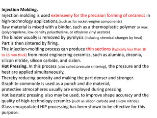 Injection Molding.
Injection molding is used extensively for the precision forming of ceramics in
high-technology applications,(such as for rocket-engine components)
Raw material is mixed with a binder, such as a thermoplastic polymer or wax.
(polypropylene, low-density polyethylene, or ethylene vinyl acetate)
The binder usually is removed by pyrolysis (inducing chemical changes by heat)
Part is then sintered by firing.
The injection-molding process can produce thin sections [typically less than 10
to 15 mm thick] from most engineering ceramics, such as alumina, zirconia,
silicon nitride, silicon carbide, and sialon.
Hot Pressing. In this process (also called pressure sintering), the pressure and the
heat are applied simultaneously,
Thereby reducing porosity and making the part denser and stronger.
Graphite commonly is used as a punch and die material,
protective atmospheres usually are employed during pressing.
Hot isostatic pressing also may be used, to improve shape accuracy and the
quality of high-technology ceramics (such as silicon carbide and silicon nitride)
Glass-encapsulated HIP processing has been shown to be effective for this
purpose.
 