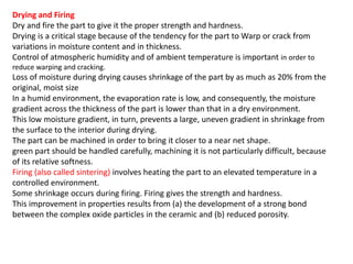 Drying and Firing
Dry and fire the part to give it the proper strength and hardness.
Drying is a critical stage because of the tendency for the part to Warp or crack from
variations in moisture content and in thickness.
Control of atmospheric humidity and of ambient temperature is important in order to
reduce warping and cracking.
Loss of moisture during drying causes shrinkage of the part by as much as 20% from the
original, moist size
In a humid environment, the evaporation rate is low, and consequently, the moisture
gradient across the thickness of the part is lower than that in a dry environment.
This low moisture gradient, in turn, prevents a large, uneven gradient in shrinkage from
the surface to the interior during drying.
The part can be machined in order to bring it closer to a near net shape.
green part should be handled carefully, machining it is not particularly difficult, because
of its relative softness.
Firing (also called sintering) involves heating the part to an elevated temperature in a
controlled environment.
Some shrinkage occurs during firing. Firing gives the strength and hardness.
This improvement in properties results from (a) the development of a strong bond
between the complex oxide particles in the ceramic and (b) reduced porosity.
A more recent technology (although not yet commercialized) involves the microwave
sintering of ceramics in furnaces operating
at more than 2 GHZ. Its cost-effectiveness depends on the availability of inexpensive
furnace insulation.
 
