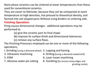Nano phase ceramics can be sintered at lower temperatures than those
used for conventional ceramics.
They are easier to fabricate, because they can be compacted at room
temperature to high densities, hot pressed to theoretical density, and
formed into net-shaped parts Without using binders or sintering aids.
Finishing Operations
firing causes dimensional changes - additional operations may be
performed to
(a) give the ceramic part its final shape
(b) improve its surface finish and dimensional tolerances
(c) remove any surface flaws.
The finishing Processes employed can be one or more of the following
operations,
I. Grinding (using a diamond wheel) 2. Lapping and honing
3. Ultrasonic machining 4. Drilling (using a diamond-coated drill)
5. EDM 6. Laser-heam machining
7. Abrasive water-jet cutting 8. Tumbling (to remove sharp edges and
grinding marks).
 