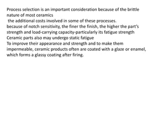 Process selection is an important consideration because of the brittle
nature of most ceramics
the additional costs involved in some of these processes.
because of notch sensitivity, the finer the finish, the higher the part’s
strength and load-carrying capacity-particularly its fatigue strength
Ceramic parts also may undergo static fatigue
To improve their appearance and strength and to make them
impermeable, ceramic products often are coated with a glaze or enamel,
which forms a glassy coating after firing.
 
