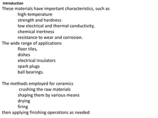 Introduction
These materials have important characteristics, such as
high-temperature
strength and hardness
low electrical and thermal conductivity,
chemical inertness
resistance to wear and corrosion.
The wide range of applications
floor tiles,
dishes
electrical insulators
spark plugs
ball bearings.
The methods employed for ceramics
crushing the raw materials
shaping them by various means
drying
firing
then applying finishing operations as needed
 