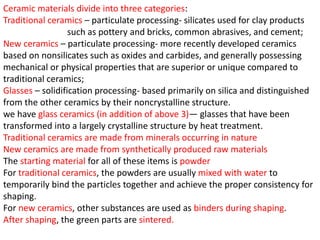 Ceramic materials divide into three categories:
Traditional ceramics – particulate processing- silicates used for clay products
such as pottery and bricks, common abrasives, and cement;
New ceramics – particulate processing- more recently developed ceramics
based on nonsilicates such as oxides and carbides, and generally possessing
mechanical or physical properties that are superior or unique compared to
traditional ceramics;
Glasses – solidification processing- based primarily on silica and distinguished
from the other ceramics by their noncrystalline structure.
we have glass ceramics (in addition of above 3)— glasses that have been
transformed into a largely crystalline structure by heat treatment.
Traditional ceramics are made from minerals occurring in nature
New ceramics are made from synthetically produced raw materials
The starting material for all of these items is powder
For traditional ceramics, the powders are usually mixed with water to
temporarily bind the particles together and achieve the proper consistency for
shaping.
For new ceramics, other substances are used as binders during shaping.
After shaping, the green parts are sintered.
 