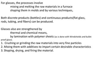 For glasses, the processes involve
mixing and melting the raw materials in a furnace
shaping them in molds and by various techniques,
Both discrete products (bottles) and continuous products(flat glass,
rods, tubing, and fibers) can be produced.
Glasses also are strengthened by
thermal and chemical means,
by lamination with polymer sheets (as is done with Windshields and bullet
proof glass).
1. Crushing or grinding the raw materials into very fine particles
2. Mixing them with additives to impart certain desirable characteristics
3. Shaping, drying, and firing the material.
 
