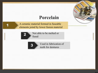 Porcelain
1 A ceramic material formed in fuseable
elements joind by lower fusion material
2 Not able to be melted or
fused
3 Used in fabrication of
teeth for dentures
 