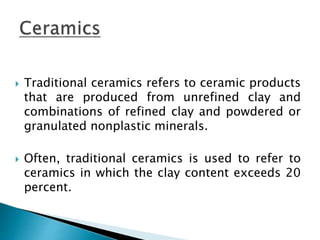  Traditional ceramics refers to ceramic products
that are produced from unrefined clay and
combinations of refined clay and powdered or
granulated nonplastic minerals.
 Often, traditional ceramics is used to refer to
ceramics in which the clay content exceeds 20
percent.
 