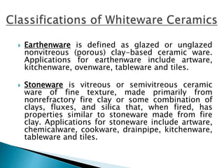  Earthenware is defined as glazed or unglazed
nonvitreous (porous) clay-based ceramic ware.
Applications for earthenware include artware,
kitchenware, ovenware, tableware and tiles.
 Stoneware is vitreous or semivitreous ceramic
ware of fine texture, made primarily from
nonrefractory fire clay or some combination of
clays, fluxes, and silica that, when fired, has
properties similar to stoneware made from fire
clay. Applications for stoneware include artware,
chemicalware, cookware, drainpipe, kitchenware,
tableware and tiles.
 