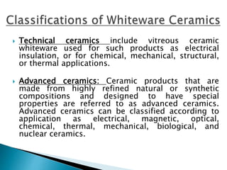 Technical ceramics include vitreous ceramic
whiteware used for such products as electrical
insulation, or for chemical, mechanical, structural,
or thermal applications.
 Advanced ceramics: Ceramic products that are
made from highly refined natural or synthetic
compositions and designed to have special
properties are referred to as advanced ceramics.
Advanced ceramics can be classified according to
application as electrical, magnetic, optical,
chemical, thermal, mechanical, biological, and
nuclear ceramics.
 