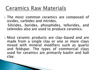  The most common ceramics are composed of
oxides, carbides and nitrides.
Silicides, borides, phosphides, tellurides, and
selenides also are used to produce ceramics.
 Most ceramic products are clay-based and are
made from a single clay or one or more clays
mixed with mineral modifiers such as quartz
and feldspar. The types of commercial clays
used for ceramics are primarily kaolin and ball
clay.
 
