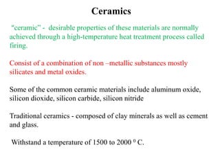 Ceramics
“ceramic” - desirable properties of these materials are normally
achieved through a high-temperature heat treatment process called
firing.
Consist of a combination of non –metallic substances mostly
silicates and metal oxides.
Some of the common ceramic materials include aluminum oxide,
silicon dioxide, silicon carbide, silicon nitride
Traditional ceramics - composed of clay minerals as well as cement
and glass.
Withstand a temperature of 1500 to 2000 0 C.
 