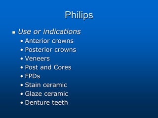 Philips
 Use or indications
• Anterior crowns
• Posterior crowns
• Veneers
• Post and Cores
• FPDs
• Stain ceramic
• Glaze ceramic
• Denture teeth
 