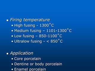  Firing temperature
• High fusing - 1300˚C
• Medium fusing – 1101-1300˚C
• Low fusing – 850-1100˚C
• Ultralow fusing - < 850˚C
 Application
• Core porcelain
• Dentine or body porcelain
• Enamel porcelain
 