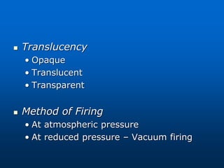  Translucency
• Opaque
• Translucent
• Transparent
 Method of Firing
• At atmospheric pressure
• At reduced pressure – Vacuum firing
 