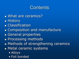 Contents
 What are ceramics?
 History
 Classification
 Composition and manufacture
 General properties
 Processing methods
 Methods of strengthening ceramics
 Metal ceramic systems
• Alloys
• Foil bonded
 