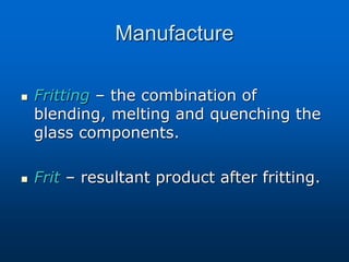 Manufacture
 Fritting – the combination of
blending, melting and quenching the
glass components.
 Frit – resultant product after fritting.
 