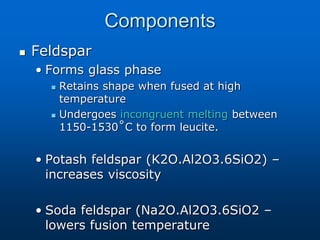 Components
 Feldspar
• Forms glass phase
 Retains shape when fused at high
temperature
 Undergoes incongruent melting between
1150-1530˚C to form leucite.
• Potash feldspar (K2O.Al2O3.6SiO2) –
increases viscosity
• Soda feldspar (Na2O.Al2O3.6SiO2 –
lowers fusion temperature
 