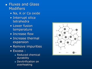  Fluxes and Glass
Modifiers
• Na, K or Ca oxide
• Interrupt silica
tetrahedra
• Lower fusion
temperature
• Increase flow
• Increase thermal
expansion
• Remove impurities
• Excess :
 Reduced chemical
durability
 Devitrification on
overheating
 