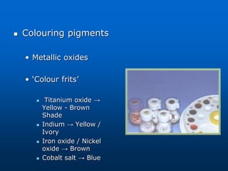  Colouring pigments
• Metallic oxides
• ‘Colour frits’
 Titanium oxide →
Yellow - Brown
Shade
 Indium → Yellow /
Ivory
 Iron oxide / Nickel
oxide → Brown
 Cobalt salt → Blue
 