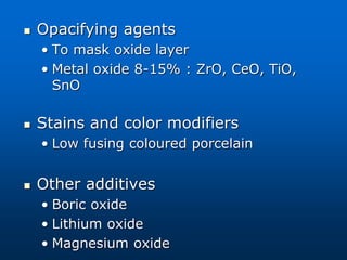  Opacifying agents
• To mask oxide layer
• Metal oxide 8-15% : ZrO, CeO, TiO,
SnO
 Stains and color modifiers
• Low fusing coloured porcelain
 Other additives
• Boric oxide
• Lithium oxide
• Magnesium oxide
 