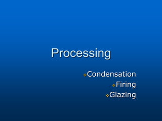 Processing
Condensation
Firing
Glazing
 