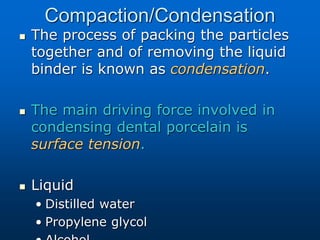 Compaction/Condensation
 The process of packing the particles
together and of removing the liquid
binder is known as condensation.
 The main driving force involved in
condensing dental porcelain is
surface tension.
 Liquid
• Distilled water
• Propylene glycol
 