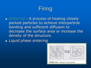 Firing
 Sintering - A process of heating closely
packed particles to achieve interparticle
bonding and sufficient diffusion to
decrease the surface area or increase the
density of the structure.
 Liquid phase sintering
 