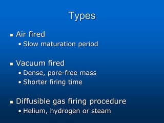 Types
 Air fired
• Slow maturation period
 Vacuum fired
• Dense, pore-free mass
• Shorter firing time
 Diffusible gas firing procedure
• Helium, hydrogen or steam
 