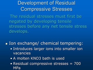 Development of Residual
Compressive Stresses
The residual stresses must first be
negated by developing tensile
stresses before any net tensile stress
develops.
 Ion exchange/ chemical tempering:
• Introduces larger ions into smaller ion
vacancies
• A molten KNO3 bath is used
• Residual compressive stresses = 700
MPa
 