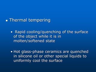  Thermal tempering
• Rapid cooling/quenching of the surface
of the object while it is in
molten/softened state
• Hot glass-phase ceramics are quenched
in silicone oil or other special liquids to
uniformly cool the surface
 