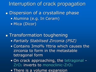 Interruption of crack propagation
 Dispersion of a crystalline phase
• Alumina (e.g. In Ceram)
• Mica (Dicor)
 Transformation toughening
• Partially Stabilised Zirconia (PSZ)
• Contains 3mol% Yttria which causes the
zirconia to form in the metastable
tetragonal form
• On crack approaching, the tetragonal -
ZrO2 inverts to monoclinic-ZrO2
• There is a volume expansion
 