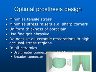 Optimal prosthesis design
 Minimise tensile stress
 Minimise stress raisers e.g. sharp corners
 Uniform thickness of porcelain
 Use fine grit abrasive
 Do not use all-ceramic restorations in high
occlusal stress regions
 In all-ceramics
• Use greater connector height (4 mm)
• Broader connector
 