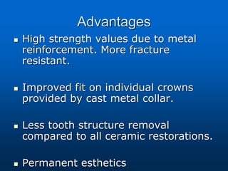 Advantages
 High strength values due to metal
reinforcement. More fracture
resistant.
 Improved fit on individual crowns
provided by cast metal collar.
 Less tooth structure removal
compared to all ceramic restorations.
 Permanent esthetics
 