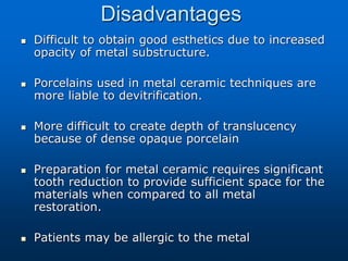 Disadvantages
 Difficult to obtain good esthetics due to increased
opacity of metal substructure.
 Porcelains used in metal ceramic techniques are
more liable to devitrification.
 More difficult to create depth of translucency
because of dense opaque porcelain
 Preparation for metal ceramic requires significant
tooth reduction to provide sufficient space for the
materials when compared to all metal
restoration.
 Patients may be allergic to the metal
 