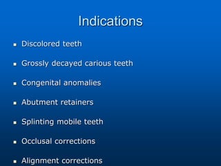 Indications
 Discolored teeth
 Grossly decayed carious teeth
 Congenital anomalies
 Abutment retainers
 Splinting mobile teeth
 Occlusal corrections
 Alignment corrections
 