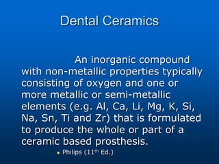 Dental Ceramics
An inorganic compound
with non-metallic properties typically
consisting of oxygen and one or
more metallic or semi-metallic
elements (e.g. Al, Ca, Li, Mg, K, Si,
Na, Sn, Ti and Zr) that is formulated
to produce the whole or part of a
ceramic based prosthesis.
 Philips (11th Ed.)
 
